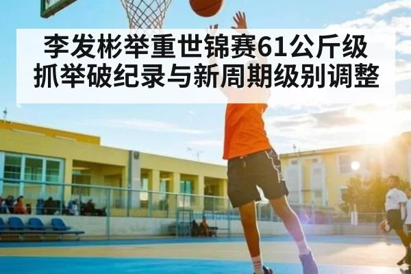 李发彬举重世锦赛61公斤级抓举破纪录与新周期级别调整